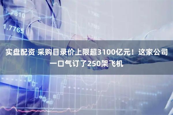 实盘配资 采购目录价上限超3100亿元！这家公司一口气订了250架飞机